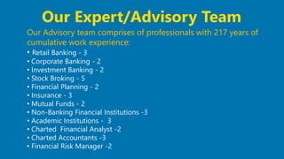 27
Our Advisory team comprises of professionals with 217 years of
cumulative work experience:
• Retail Banking - 3
• Corporate Banking - 2
• Investment Banking - 2
• Stock Broking - 5
• Financial Planning - 2
• Insurance - 3
• Mutual Funds - 2
• Non-Banking Financial Institutions -3
• Academic Institutions - 3
• Charted Financial Analyst -2
• Charted Accountants -3
• Financial Risk Manager -2
Our Expert/Advisory Team
 