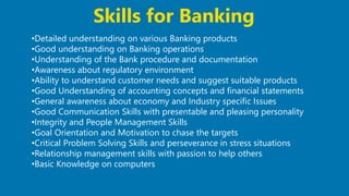 29
•Detailed understanding on various Banking products
•Good understanding on Banking operations
•Understanding of the Bank procedure and documentation
•Awareness about regulatory environment
•Ability to understand customer needs and suggest suitable products
•Good Understanding of accounting concepts and financial statements
•General awareness about economy and Industry specific Issues
•Good Communication Skills with presentable and pleasing personality
•Integrity and People Management Skills
•Goal Orientation and Motivation to chase the targets
•Critical Problem Solving Skills and perseverance in stress situations
•Relationship management skills with passion to help others
•Basic Knowledge on computers
Skills for Banking
 
