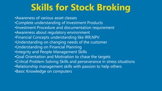 32
•Awareness of various asset classes
•Complete understanding of Investment Products
•Investment Procedure and documentation requirement
•Awareness about regulatory environment
•Financial Concepts understanding like IRR,NPV
•Understanding on changing needs of the customer
•Understanding on Financial Planning
•Integrity and People Management Skills
•Goal Orientation and Motivation to chase the targets
•Critical Problem Solving Skills and perseverance in stress situations
•Relationship management skills with passion to help others
•Basic Knowledge on computers
Skills for Stock Broking
 