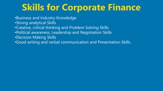 33
•Business and Industry Knowledge
•Strong analytical Skills
•Creative, critical thinking and Problem Solving Skills
•Political awareness, Leadership and Negotiation Skills
•Decision Making Skills
•Good writing and verbal communication and Presentation Skills.
Skills for Corporate Finance
 