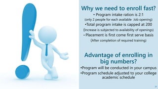 Why we need to enroll fast?
• Program intake ration is 2:1
(only 2 people for each available Job opening)
•Total program intake is capped at 200
(Increase is subjected to availability of openings)
• Placement is first come first serve basis
(After completion of required training)
Advantage of enrolling in
big numbers?
•Program will be conducted in your campus
•Program schedule adjusted to your college
academic schedule
34
 