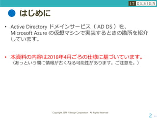 はじめに
• Active Directory ドメインサービス（ AD DS ）を、
Microsoft Azure の仮想マシンで実装するときの勘所を紹介
しています。
• 本資料の内容は2016年4月ごろの仕様に基づいています。
（あっという間に情報が古くなる可能性があります。ご注意を。）
次へ
Copyright 2016 ITdesign Corporation , All Rights Reserved
2
 