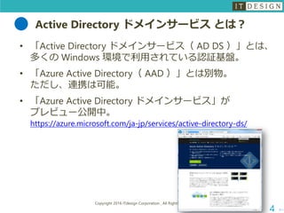 Active Directory ドメインサービス とは？
次へ
Copyright 2016 ITdesign Corporation , All Rights Reserved
4
• 「Active Directory ドメインサービス（ AD DS ）」とは、
多くの Windows 環境で利用されている認証基盤。
• 「Azure Active Directory（ AAD ）」とは別物。
ただし、連携は可能。
• 「Azure Active Directory ドメインサービス」が
プレビュー公開中。
https://azure.microsoft.com/ja-jp/services/active-directory-ds/
 