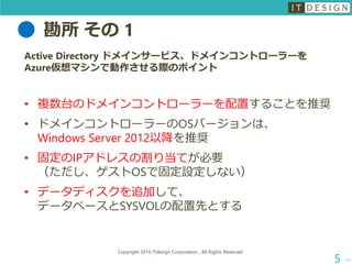 勘所 その 1
次へ
Copyright 2016 ITdesign Corporation , All Rights Reserved
5
Active Directory ドメインサービス、ドメインコントローラーを
Azure仮想マシンで動作させる際のポイント
• 複数台のドメインコントローラーを配置することを推奨
• ドメインコントローラーのOSバージョンは、
Windows Server 2012以降を推奨
• 固定のIPアドレスの割り当てが必要
（ただし、ゲストOSで固定設定しない）
• データディスクを追加して、
データベースとSYSVOLの配置先とする
 