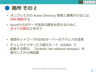 勘所 その 2
次へ
Copyright 2016 ITdesign Corporation , All Rights Reserved
6
• オンプレミスの Active Directory 環境と連携させるには、
VPN 接続する
• Azureからのデータ送信の課金を抑えるために、
サイト分割などを行う
• 仮想ネットワークのDNSサーバーのアドレスを変更
• ディレクトリサービス復元モード（DSRM）で
起動する際は、「bcdedit /set safeboot dsrepair」を
実行してから再起動
 
