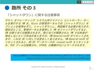 勘所 その 3
次へ
Copyright 2016 ITdesign Corporation , All Rights Reserved
7
「シャットダウン」に関する注意事項
ゲスト オペレーティング システム内でドメイン コントローラー ロー
ルを実行する VM を、Azure の管理ポータルでの [シャットダウン] オ
プションを使用せずに、シャットダウンし、再起動する必要があります。
現在のところ、管理ポータルを使用して VM をシャットダウンすると、
VM の割り当ては解除されます。割り当てが解除された VM では料金が
発生しないという利点がありますが、VM-GenerationID がリセットされ
ます。これは DC に対しては望ましくありません。VM-GenerationID が
リセットされると、AD DS データベースの invocationID もリセットさ
れ、RID プールは破棄され、SYSVOL は権限がないとマークされます。
「Azure の仮想マシンでの Windows Server Active Directory のデプロイ ガイドライン」より
https://msdn.microsoft.com/ja-jp/library/azure/jj156090.aspx
 