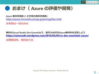 おまけ（ Azure の評価や開発）
次へ
Copyright 2016 ITdesign Corporation , All Rights Reserved
9
Azure 無料評価版 (1 か月間の無料評価版)
https://azure.microsoft.com/ja-jp/pricing/free-trial/
※利用は一回のみ※
無料のVisual Studio Dev Essentialsで、毎月3000円のAzure無料枠を活用しよう
https://satonaoki.wordpress.com/2016/02/05/vs-dev-essentials-azure/
※開発目的、制約あり※
 