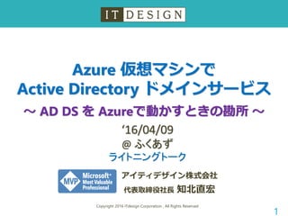 Azure 仮想マシンで
Active Directory ドメインサービス
～ AD DS を Azureで動かすときの勘所 ～
Copyright 2016 ITdesign Corporation , All Rights Reserved
1
アイティデザイン株式会社
代表取締役社長 知北直宏
‘16/04/09
@ ふくあず
ライトニングトーク
 