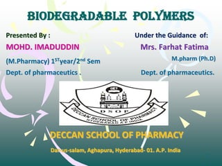 1
BIODEGRADABLE POLYMERS
Presented By : Under the Guidance of:
MOHD. IMADUDDIN Mrs. Farhat Fatima
(M.Pharmacy) 1STyear/2nd Sem M.pharm (Ph.D)
Dept. of pharmaceutics . Dept. of pharmaceutics.
DECCAN SCHOOL OF PHARMACY
Dar-us-salam, Aghapura, Hyderabad- 01. A.P. India
 