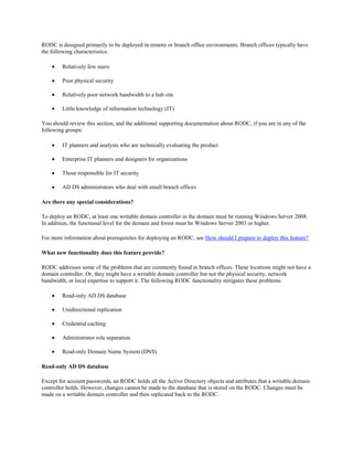 RODC is designed primarily to be deployed in remote or branch office environments. Branch offices typically have
the following characteristics:

        Relatively few users

        Poor physical security

        Relatively poor network bandwidth to a hub site

        Little knowledge of information technology (IT)

You should review this section, and the additional supporting documentation about RODC, if you are in any of the
following groups:

        IT planners and analysts who are technically evaluating the product

        Enterprise IT planners and designers for organizations

        Those responsible for IT security

        AD DS administrators who deal with small branch offices

Are there any special considerations?

To deploy an RODC, at least one writable domain controller in the domain must be running Windows Server 2008.
In addition, the functional level for the domain and forest must be Windows Server 2003 or higher.

For more information about prerequisites for deploying an RODC, see How should I prepare to deploy this feature?

What new functionality does this feature provide?

RODC addresses some of the problems that are commonly found in branch offices. These locations might not have a
domain controller. Or, they might have a writable domain controller but not the physical security, network
bandwidth, or local expertise to support it. The following RODC functionality mitigates these problems:

        Read-only AD DS database

        Unidirectional replication

        Credential caching

        Administrator role separation

        Read-only Domain Name System (DNS)

Read-only AD DS database

Except for account passwords, an RODC holds all the Active Directory objects and attributes that a writable domain
controller holds. However, changes cannot be made to the database that is stored on the RODC. Changes must be
made on a writable domain controller and then replicated back to the RODC.
 
