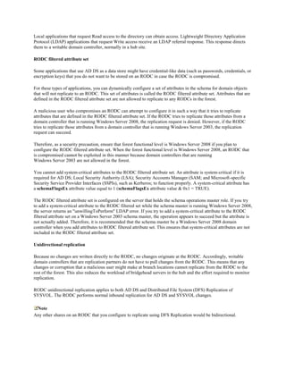 Local applications that request Read access to the directory can obtain access. Lightweight Directory Application
Protocol (LDAP) applications that request Write access receive an LDAP referral response. This response directs
them to a writable domain controller, normally in a hub site.

RODC filtered attribute set

Some applications that use AD DS as a data store might have credential-like data (such as passwords, credentials, or
encryption keys) that you do not want to be stored on an RODC in case the RODC is compromised.

For these types of applications, you can dynamically configure a set of attributes in the schema for domain objects
that will not replicate to an RODC. This set of attributes is called the RODC filtered attribute set. Attributes that are
defined in the RODC filtered attribute set are not allowed to replicate to any RODCs in the forest.

A malicious user who compromises an RODC can attempt to configure it in such a way that it tries to replicate
attributes that are defined in the RODC filtered attribute set. If the RODC tries to replicate those attributes from a
domain controller that is running Windows Server 2008, the replication request is denied. However, if the RODC
tries to replicate those attributes from a domain controller that is running Windows Server 2003, the replication
request can succeed.

Therefore, as a security precaution, ensure that forest functional level is Windows Server 2008 if you plan to
configure the RODC filtered attribute set. When the forest functional level is Windows Server 2008, an RODC that
is compromised cannot be exploited in this manner because domain controllers that are running
Windows Server 2003 are not allowed in the forest.

You cannot add system-critical attributes to the RODC filtered attribute set. An attribute is system-critical if it is
required for AD DS; Local Security Authority (LSA); Security Accounts Manager (SAM; and Microsoft-specific
Security Service Provider Interfaces (SSPIs), such as Kerberos; to function properly. A system-critical attribute has
a schemaFlagsEx attribute value equal to 1 (schemaFlagsEx attribute value & 0x1 = TRUE).

The RODC filtered attribute set is configured on the server that holds the schema operations master role. If you try
to add a system-critical attribute to the RODC filtered set while the schema master is running Windows Server 2008,
the server returns an "unwillingToPerform" LDAP error. If you try to add a system-critical attribute to the RODC
filtered attribute set on a Windows Server 2003 schema master, the operation appears to succeed but the attribute is
not actually added. Therefore, it is recommended that the schema master be a Windows Server 2008 domain
controller when you add attributes to RODC filtered attribute set. This ensures that system-critical attributes are not
included in the RODC filtered attribute set.

Unidirectional replication

Because no changes are written directly to the RODC, no changes originate at the RODC. Accordingly, writable
domain controllers that are replication partners do not have to pull changes from the RODC. This means that any
changes or corruption that a malicious user might make at branch locations cannot replicate from the RODC to the
rest of the forest. This also reduces the workload of bridgehead servers in the hub and the effort required to monitor
replication.

RODC unidirectional replication applies to both AD DS and Distributed File System (DFS) Replication of
SYSVOL. The RODC performs normal inbound replication for AD DS and SYSVOL changes.

 Note
Any other shares on an RODC that you configure to replicate using DFS Replication would be bidirectional.
 