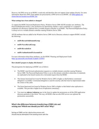 However, the DNS server on an RODC is read-only and therefore does not support client updates directly. For more
information about how DNS client updates are processed by a DNS server on an RODC, see DNS updates for
clients that are located in an RODC site.

What settings have been added or changed?

To support the RODC Password Replication Policy, Windows Server 2008 AD DS includes new attributes. The
Password Replication Policy is the mechanism for determining whether a user's credentials or a computer's
credentials are allowed to replicate from a writable domain controller to an RODC. The Password Replication Policy
is always set on a writable domain controller running Windows Server 2008.

AD DS attributes that are added in the Windows Server 2008 Active Directory schema to support RODCs include
the following:

        msDS-Reveal-OnDemandGroup

        msDS-NeverRevealGroup

        msDS-RevealedList

        msDS-AuthenticatedToAccountList

For more information about these attributes, see the RODC Planning and Deployment Guide
(http://go.microsoft.com/fwlink/?LinkID=135993).

How should I prepare to deploy this feature?

The prerequisites for deploying an RODC are as follows:

        The RODC must forward authentication requests to a writable domain controller running Windows
        Server 2008. The Password Replication Policy is set on this domain controller to determine if credentials
        are replicated to the branch location for a forwarded request from the RODC.

        The domain functional level must be Windows Server 2003 or higher so that Kerberos constrained
        delegation is available. Constrained delegation is used for security calls that must be impersonated under
        the context of the caller.

        The forest functional level must be Windows Server 2003 or higher so that linked-value replication is
        available. This provides a higher level of replication consistency.

        You must run adprep /rodcprep once in the forest to update the permissions on all the DNS application
        directory partitions in the forest. This way, all RODCs that are also DNS servers can replicate the
        permissions successfully.




What's the difference between transferring a FSMO role and
seizing one? Which one should you NOT seize? Why?


Seizing an FSMO can be a destructive process and
should only be attempted if the existing server with the
 