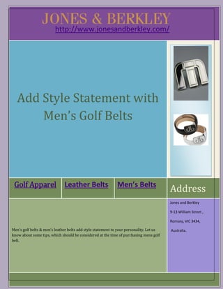 http://www.jonesandberkley.com/




   Add Style Statement with
       Men’s Golf Belts




 Golf Apparel                 Leather Belts                  Men’s Belts
                                                                                         Address
                                                                                         Jones and Berkley

                                                                                         9-13 William Street ,

                                                                                         Romsey, VIC 3434,

Men’s golf belts & men’s leather belts add style statement to your personality. Let us   Australia.
know about some tips, which should be considered at the time of purchasing mens golf
belt.
 