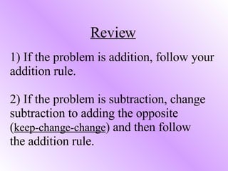 1) If the problem is addition, follow your addition rule. 2) If the problem is subtraction, change subtraction to adding the opposite  ( keep-change-change ) and then follow  the addition rule. Review 