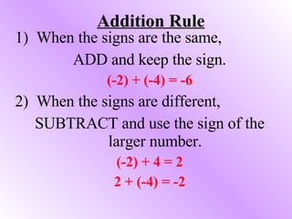 Addition Rule 1)  When the signs are the same, ADD and keep the sign. (-2) + (-4) = -6 2)  When the signs are different, SUBTRACT and use the sign of the larger number. (-2) + 4 = 2 2 + (-4) = -2 