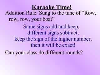 Karaoke Time! Addition Rule: Sung to the tune of “Row, row, row, your boat” Same signs add and keep, different signs subtract, keep the sign of the higher number, then it will be exact! Can your class do different rounds? 
