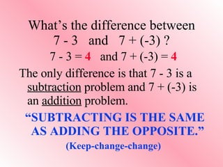 What’s the difference between 7 - 3  and  7 + (-3) ? 7 - 3 =  4   and 7 + (-3) =  4 The only difference is that 7 - 3 is a  subtraction  problem and 7 + (-3) is an  addition  problem. “ SUBTRACTING IS THE SAME AS ADDING THE OPPOSITE.” (Keep-change-change) 