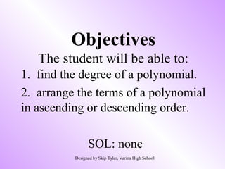 Objectives
The student will be able to:
1. find the degree of a polynomial.
2. arrange the terms of a polynomial
in ascending or descending order.
SOL: none
Designed by Skip Tyler, Varina High School
 