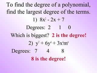 To find the degree of a polynomial,
find the largest degree of the terms.
1) 8x2
- 2x + 7
Degrees: 2 1 0
Which is biggest? 2 is the degree!
2) y7
+ 6y4
+ 3x4
m4
Degrees: 7 4 8
8 is the degree!
 