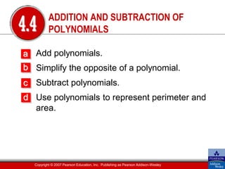 ADDITION AND SUBTRACTION OF
4.4       POLYNOMIALS

a Add polynomials.
b Simplify the opposite of a polynomial.
c Subtract polynomials.
d Use polynomials to represent perimeter and
  area.




  Copyright © 2007 Pearson Education, Inc. Publishing as Pearson Addison-Wesley
 