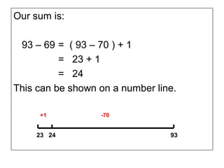 Our sum is:

 93 – 69 = ( 93 – 70 ) + 1
          = 23 + 1
          = 24
This can be shown on a number line.

     +1           -70


    23 24                        93
 