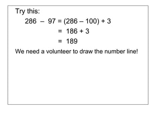 Try this:
   286 – 97 = (286 – 100) + 3
            = 186 + 3
            = 189
We need a volunteer to draw the number line!
 