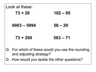 Look at these:
    73 + 26                182 – 95

   6003 – 5994             56 – 29

     73 + 200              583 – 71

Q. For which of these would you use the rounding
    and adjusting strategy?
Q . How would you tackle the other questions?
 