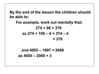 By the end of the lesson the children should
be able to:
   For example, work out mentally that:
              274 + 96 = 370
       as 274 + 100 – 4 = 374 – 4
                        = 370

      and 4005 – 1997 = 2008
    as 4005 – 2000 + 3
 