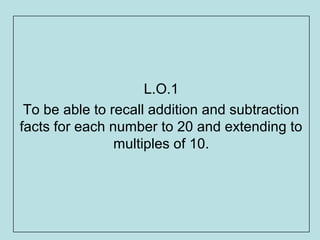L.O.1
 To be able to recall addition and subtraction
facts for each number to 20 and extending to
                multiples of 10.
 