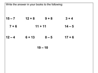 Write the answer in your books to the following:




15 – 7          12 + 8          9+8                3+4

   7+6                   11 + 11                   14 – 5


12 – 4          6 + 13          8–5                17 + 6


                          19 – 10
 