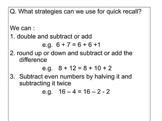 Q. What strategies can we use for quick recall?

We can :
1. double and subtract or add
             e.g. 6 + 7 = 6 + 6 +1
2. round up or down and subtract or add the
    difference
             e.g. 8 + 12 = 8 + 10 + 2
3. Subtract even numbers by halving it and
    subtracting it twice
             e.g. 16 – 4 = 16 – 2 - 2
 