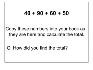 40 + 90 + 60 + 50

Copy these numbers into your book as
 they are here and calculate the total.

Q. How did you find the total?
 