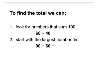 To find the total we can;

1. look for numbers that sum 100
               60 + 40
2. start with the largest number first
               90 + 60 +
 