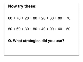 Now try these:

60 + 70 + 20 + 80 + 20 + 30 + 80 + 70

50 + 60 + 30 + 80 + 40 + 90 + 40 + 50


Q. What strategies did you use?
 