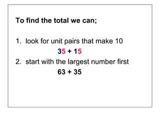 To find the total we can;

1. look for unit pairs that make 10
               35 + 15
2. start with the largest number first
               63 + 35
 