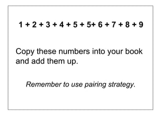 1 + 2 + 3 + 4 + 5 + 5+ 6 + 7 + 8 + 9


Copy these numbers into your book
and add them up.

  Remember to use pairing strategy.
 