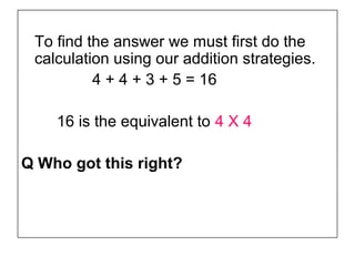 To find the answer we must first do the
 calculation using our addition strategies.
          4 + 4 + 3 + 5 = 16

    16 is the equivalent to 4 X 4

Q Who got this right?
 