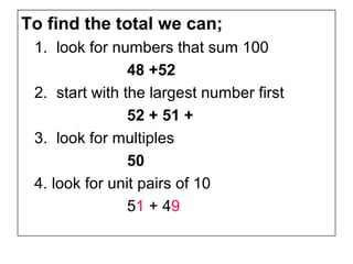 To find the total we can;
 1. look for numbers that sum 100
                48 +52
 2. start with the largest number first
                52 + 51 +
 3. look for multiples
                50
 4. look for unit pairs of 10
                51 + 49
 