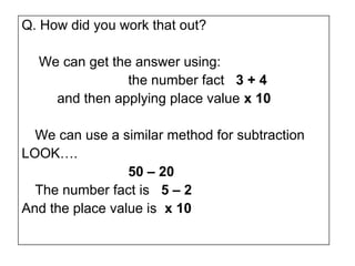 Q. How did you work that out?

  We can get the answer using:
                the number fact 3 + 4
    and then applying place value x 10

  We can use a similar method for subtraction
LOOK….
                 50 – 20
  The number fact is 5 – 2
And the place value is x 10
 