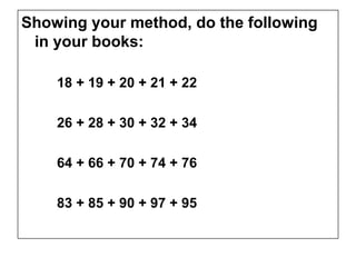 Showing your method, do the following
 in your books:

    18 + 19 + 20 + 21 + 22

    26 + 28 + 30 + 32 + 34

    64 + 66 + 70 + 74 + 76

    83 + 85 + 90 + 97 + 95
 