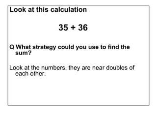 Look at this calculation

                 35 + 36

Q What strategy could you use to find the
  sum?

Look at the numbers, they are near doubles of
  each other.
 
