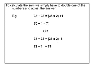 To calculate the sum we simply have to double one of the
    numbers and adjust the answer.

    E.g.           35 + 36 = (35 x 2) +1

                   70 + 1 = 71

                          OR

                   35 + 36 = (36 x 2) -1

                   72 – 1 = 71
 