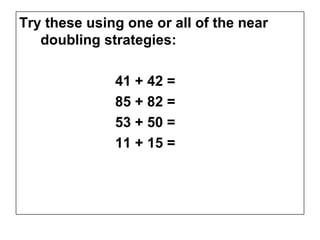 Try these using one or all of the near
   doubling strategies:

              41 + 42 =
              85 + 82 =
              53 + 50 =
              11 + 15 =
 
