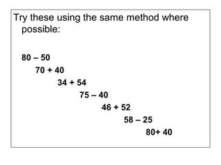 Try these using the same method where
  possible:

 80 – 50
    70 + 40
          34 + 54
                75 – 40
                      46 + 52
                            58 – 25
                                  80+ 40
 