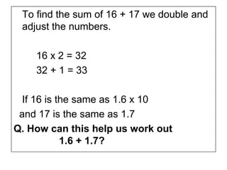 To find the sum of 16 + 17 we double and
 adjust the numbers.

    16 x 2 = 32
    32 + 1 = 33

  If 16 is the same as 1.6 x 10
 and 17 is the same as 1.7
Q. How can this help us work out
            1.6 + 1.7?
 