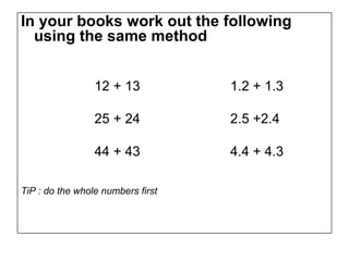 In your books work out the following
  using the same method


                 12 + 13           1.2 + 1.3

                 25 + 24           2.5 +2.4

                 44 + 43           4.4 + 4.3

TiP : do the whole numbers first
 