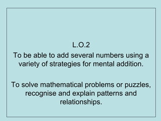 L.O.2
To be able to add several numbers using a
 variety of strategies for mental addition.

To solve mathematical problems or puzzles,
    recognise and explain patterns and
              relationships.
 