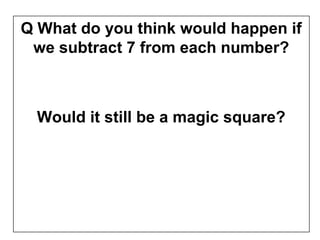 Q What do you think would happen if
 we subtract 7 from each number?



  Would it still be a magic square?
 