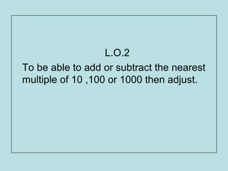 L.O.2
To be able to add or subtract the nearest
multiple of 10 ,100 or 1000 then adjust.
 