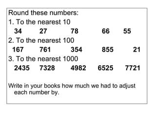 Round these numbers:
1. To the nearest 10
  34      27         78          66     55
2. To the nearest 100
 167      761        354         855         21
3. To the nearest 1000
  2435 7328          4982      6525      7721

Write in your books how much we had to adjust
 each number by.
 